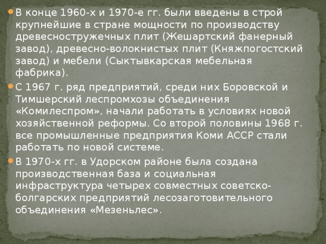 В конце 1960-х и 1970-е гг. были введены в строй крупнейшие в стране мощности по производству древесностружечных плит (Жешартский фанерный завод), древесно-волокнистых плит (Княжпогостский завод) и мебели (Сыктывкарская мебельная фабрика). С 1967 г. ряд предприятий, среди них Боровской и Тимшерский леспромхозы объединения «Комилеспром», начали работать в условиях новой хозяйственной реформы. Со второй половины 1968 г. все промышленные предприятия Коми АССР стали работать по новой системе. В 1970-х гг. в Удорском районе была создана производственная база и социальная инфраструктура четырех совместных советско-болгарских предприятий лесозаготовительного объединения «Мезеньлес». 