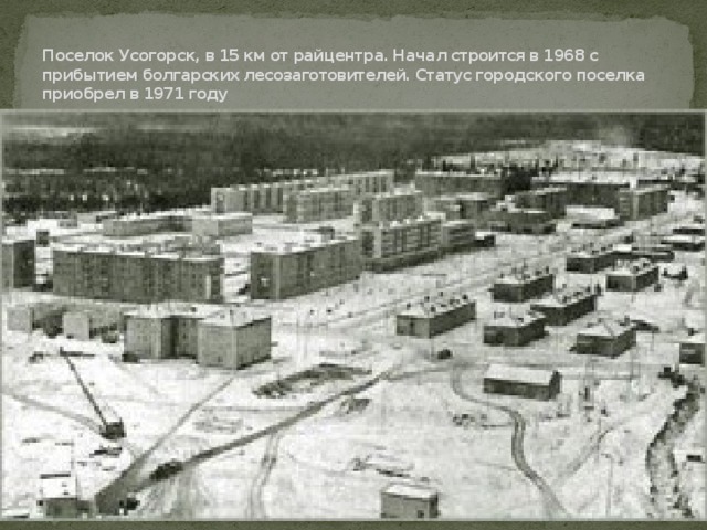    Поселок Усогорск, в 15 км от райцентра. Начал строится в 1968 с прибытием болгарских лесозаготовителей. Статус городского поселка приобрел в 1971 году 