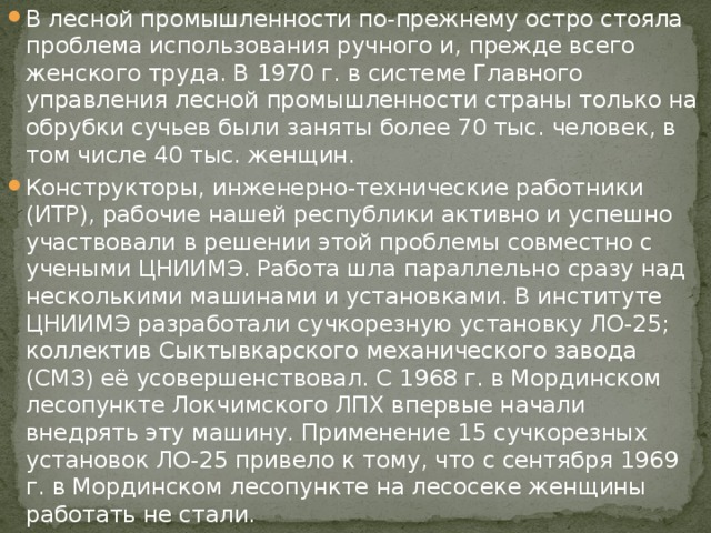 В лесной промышленности по-прежнему остро стояла проблема использования ручного и, прежде всего женского труда. В 1970 г. в системе Главного управления лесной промышленности страны только на обрубки сучьев были заняты более 70 тыс. человек, в том числе 40 тыс. женщин. Конструкторы, инженерно-технические работники (ИТР), рабочие нашей республики активно и успешно участвовали в решении этой проблемы совместно с учеными ЦНИИМЭ. Работа шла параллельно сразу над несколькими машинами и установками. В институте ЦНИИМЭ разработали сучкорезную установку ЛО-25; коллектив Сыктывкарского механического завода (СМЗ) её усовершенствовал. С 1968 г. в Мординском лесопункте Локчимского ЛПХ впервые начали внедрять эту машину. Применение 15 сучкорезных установок ЛО-25 привело к тому, что с сентября 1969 г. в Мординском лесопункте на лесосеке женщины работать не стали. 