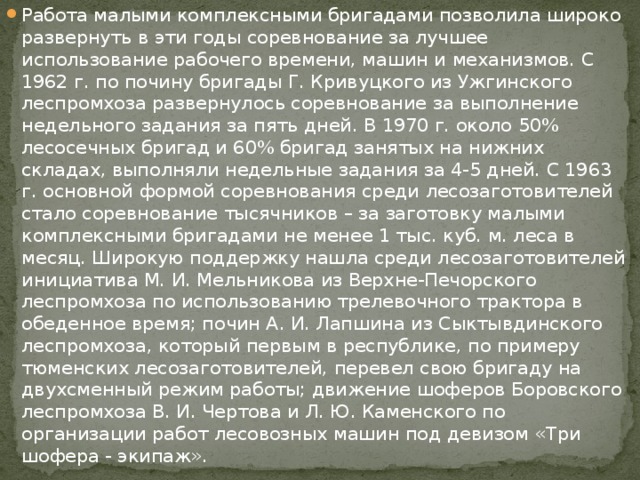 Работа малыми комплексными бригадами позволила широко развернуть в эти годы соревнование за лучшее использование рабочего времени, машин и механизмов. С 1962 г. по почину бригады Г. Кривуцкого из Ужгинского леспромхоза развернулось соревнование за выполнение недельного задания за пять дней. В 1970 г. около 50% лесосечных бригад и 60% бригад занятых на нижних складах, выполняли недельные задания за 4-5 дней. С 1963 г. основной формой соревнования среди лесозаготовителей стало соревнование тысячников – за заготовку малыми комплексными бригадами не менее 1 тыс. куб. м. леса в месяц. Широкую поддержку нашла среди лесозаготовителей инициатива М. И. Мельникова из Верхне-Печорского леспромхоза по использованию трелевочного трактора в обеденное время; почин А. И. Лапшина из Сыктывдинского леспромхоза, который первым в республике, по примеру тюменских лесозаготовителей, перевел свою бригаду на двухсменный режим работы; движение шоферов Боровского леспромхоза В. И. Чертова и Л. Ю. Каменского по организации работ лесовозных машин под девизом «Три шофера - экипаж». 