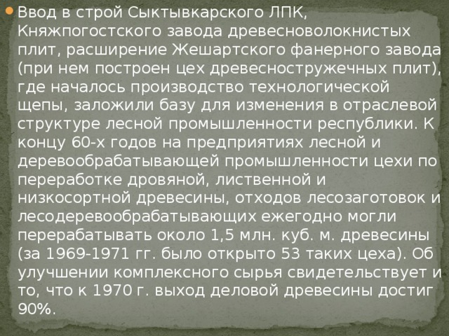 Ввод в строй Сыктывкарского ЛПК, Княжпогостского завода древесноволокнистых плит, расширение Жешартского фанерного завода (при нем построен цех древесностружечных плит), где началось производство технологической щепы, заложили базу для изменения в отраслевой структуре лесной промышленности республики. К концу 60-х годов на предприятиях лесной и деревообрабатывающей промышленности цехи по переработке дровяной, лиственной и низкосортной древесины, отходов лесозаготовок и лесодеревообрабатывающих ежегодно могли перерабатывать около 1,5 млн. куб. м. древесины (за 1969-1971 гг. было открыто 53 таких цеха). Об улучшении комплексного сырья свидетельствует и то, что к 1970 г. выход деловой древесины достиг 90%. 