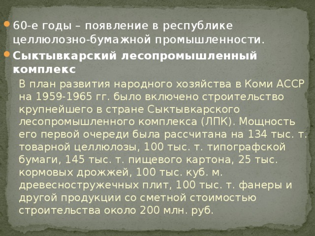 60-е годы – появление в республике целлюлозно-бумажной промышленности. Сыктывкарский лесопромышленный комплекс В план развития народного хозяйства в Коми АССР на 1959-1965 гг. было включено строительство крупнейшего в стране Сыктывкарского лесопромышленного комплекса (ЛПК). Мощность его первой очереди была рассчитана на 134 тыс. т. товарной целлюлозы, 100 тыс. т. типографской бумаги, 145 тыс. т. пищевого картона, 25 тыс. кормовых дрожжей, 100 тыс. куб. м. древесностружечных плит, 100 тыс. т. фанеры и другой продукции со сметной стоимостью строительства около 200 млн. руб. 
