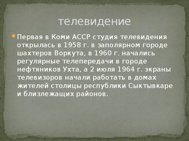 телевидение Первая в Коми АССР студия телевидения открылась в 1958 г. в заполярном городе шахтеров Воркута, в 1960 г. начались регулярные телепередачи в городе нефтяников Ухта, а 2 июля 1964 г. экраны телевизоров начали работать в домах жителей столицы республики Сыктывкаре и близлежащих районов. 
