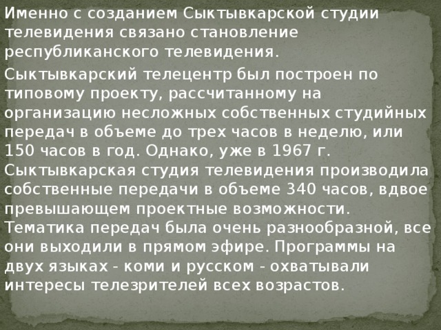 Именно с созданием Сыктывкарской студии телевидения связано становление республиканского телевидения. Сыктывкарский телецентр был построен по типовому проекту, рассчитанному на организацию несложных собственных студийных передач в объеме до трех часов в неделю, или 150 часов в год. Однако, уже в 1967 г. Сыктывкарская студия телевидения производила собственные передачи в объеме 340 часов, вдвое превышающем проектные возможности. Тематика передач была очень разнообразной, все они выходили в прямом эфире. Программы на двух языках - коми и русском - охватывали интересы телезрителей всех возрастов. 