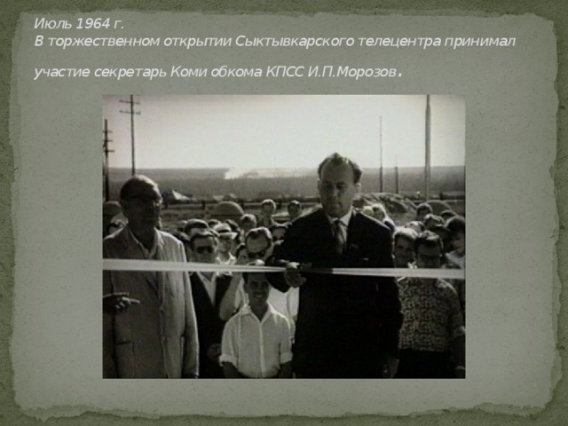 Июль 1964 г.  В торжественном открытии Сыктывкарского телецентра принимал участие секретарь Коми обкома КПСС И.П.Морозов . 