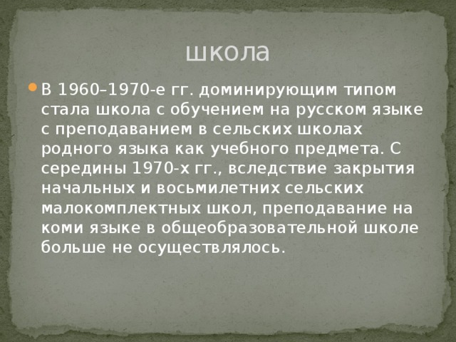 школа В 1960–1970-е гг. доминирующим типом стала школа с обучением на русском языке с преподаванием в сельских школах родного языка как учебного предмета. С середины 1970-х гг., вследствие закрытия начальных и восьмилетних сельских малокомплектных школ, преподавание на коми языке в общеобразовательной школе больше не осуществлялось.  