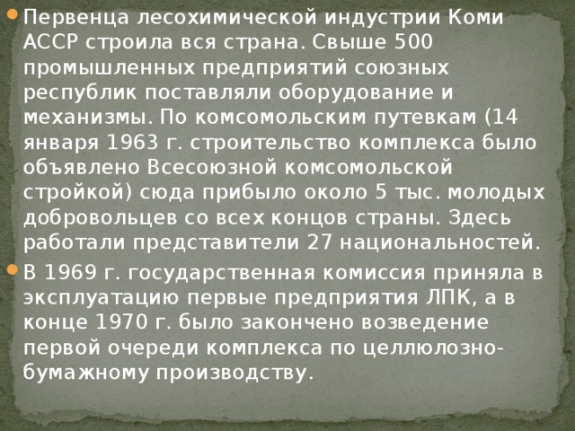 Первенца лесохимической индустрии Коми АССР строила вся страна. Свыше 500 промышленных предприятий союзных республик поставляли оборудование и механизмы. По комсомольским путевкам (14 января 1963 г. строительство комплекса было объявлено Всесоюзной комсомольской стройкой) сюда прибыло около 5 тыс. молодых добровольцев со всех концов страны. Здесь работали представители 27 национальностей. В 1969 г. государственная комиссия приняла в эксплуатацию первые предприятия ЛПК, а в конце 1970 г. было закончено возведение первой очереди комплекса по целлюлозно-бумажному производству. 