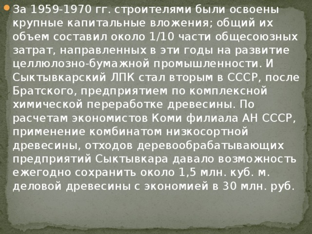 За 1959-1970 гг. строителями были освоены крупные капитальные вложения; общий их объем составил около 1/10 части общесоюзных затрат, направленных в эти годы на развитие целлюлозно-бумажной промышленности. И Сыктывкарский ЛПК стал вторым в СССР, после Братского, предприятием по комплексной химической переработке древесины. По расчетам экономистов Коми филиала АН СССР, применение комбинатом низкосортной древесины, отходов деревообрабатывающих предприятий Сыктывкара давало возможность ежегодно сохранить около 1,5 млн. куб. м. деловой древесины с экономией в 30 млн. руб. 
