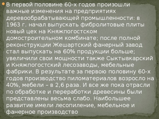 В первой половине 60-х годов произошли важные изменения на предприятиях деревообрабатывающей промышленности: в 1963 г. начал выпускать фибролитовые плиты новый цех на Княжпогостском домостроительном комбинате; после полной реконструкции Жешартский фанерный завод стал выпускать на 60% продукции больше; увеличили свои мощности также Сыктывкарский и Княжпогостский лесозаводы, мебельные фабрики. В результате за первою половину 60-х годов производство пиломатериалов возросло на 40%, мебели – в 2,6 раза. И все же пока отрасли по обработке и переработки древесины были представлены весьма слабо. Наибольшее развитие имели лесопиление, мебельное и фанерное производство 