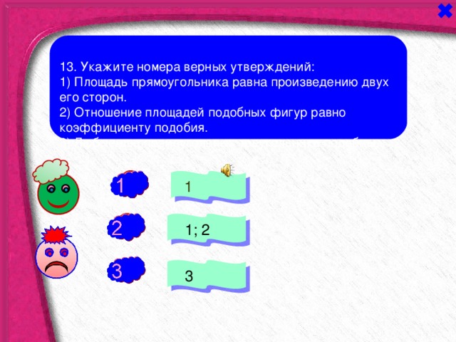 13. Укажите номера верных утверждений: 1) Площадь прямоугольника равна произведению двух его сторон. 2) Отношение площадей подобных фигур равно коэффициенту подобия. 3) Любые два прямоугольных треугольника подобны. +  1 -  1; 2  3 - 
