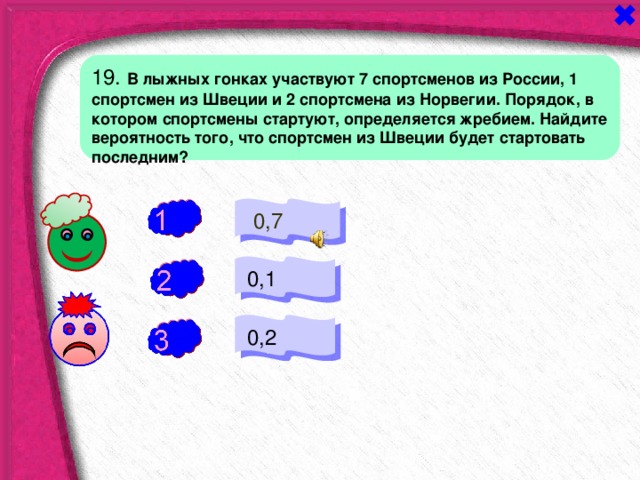 19. В лыжных гонках участвуют 7 спортсменов из России, 1 спортсмен из Швеции и 2 спортсмена из Норвегии. Порядок, в котором спортсмены стартуют, определяется жребием. Найдите вероятность того, что спортсмен из Швеции будет стартовать последним?  0,7 -  0,1 +  0,2 - 