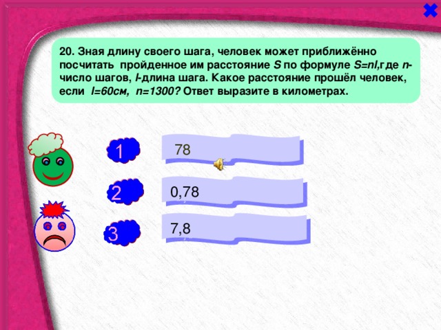 20. Зная длину своего шага, человек может приближённо посчитать пройденное им расстояние S по формуле S = nl , где  n - число шагов,  l -длина шага. Какое расстояние прошёл человек, если  l =60см, n =1300? Ответ выразите в километрах.  78 -  0,78 +  7,8 - 