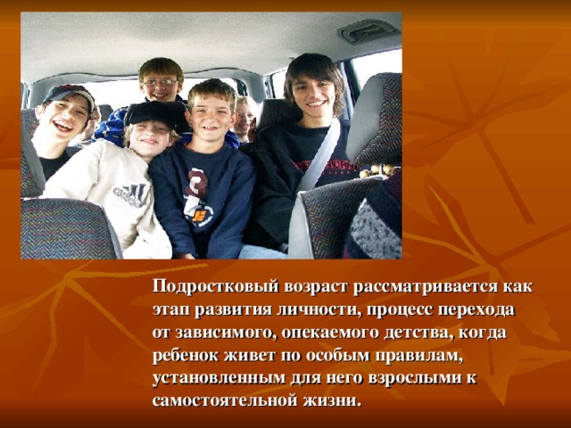 Подростковый возраст рассматривается как этап развития личности, процесс перехода от зависимого, опекаемого детства, когда ребенок живет по особым правилам, установленным для него взрослыми к самостоятельной жизни. 
