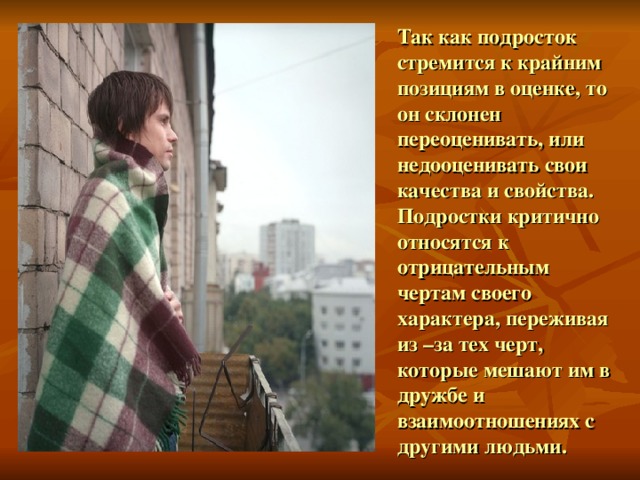 Так как подросток стремится к крайним позициям в оценке, то он склонен переоценивать, или недооценивать свои качества и свойства. Подростки критично относятся к отрицательным чертам своего характера, переживая из –за тех черт, которые мешают им в дружбе и взаимоотношениях с другими людьми. 