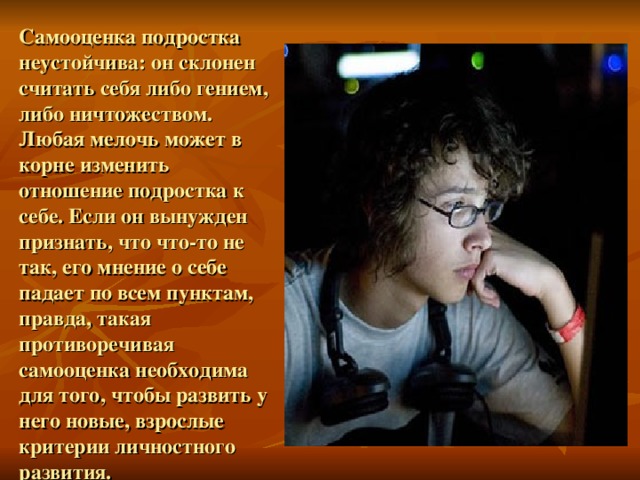 Самооценка подростка неустойчива: он склонен считать себя либо гением, либо ничтожеством. Любая мелочь может в корне изменить отношение подростка к себе. Если он вынужден признать, что что-то не так, его мнение о себе падает по всем пунктам, правда, такая противоречивая самооценка необходима для того, чтобы развить у него новые, взрослые критерии личностного развития.  