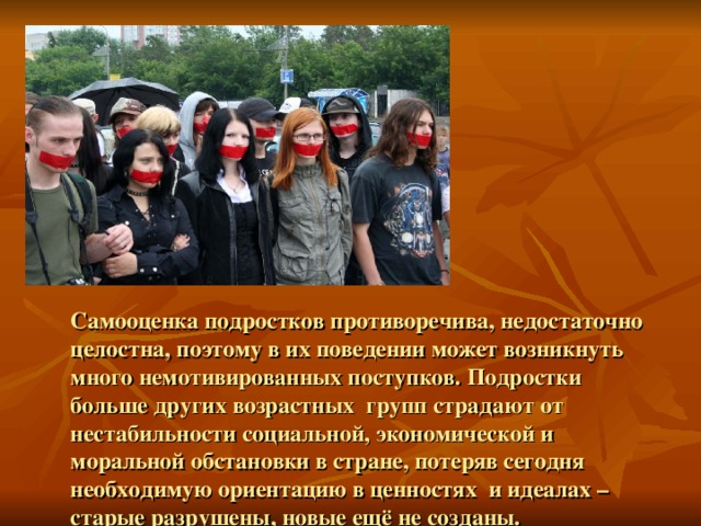 Самооценка подростков противоречива, недостаточно целостна, поэтому в их поведении может возникнуть много немотивированных поступков. Подростки больше других возрастных групп страдают от нестабильности социальной, экономической и моральной обстановки в стране, потеряв сегодня необходимую ориентацию в ценностях и идеалах – старые разрушены, новые ещё не созданы. 