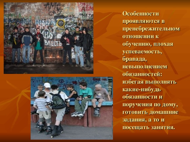 Особенности проявляются в пренебрежительном отношении к обучению, плохая успеваемость, бравада, невыполнением обязанностей: избегая выполнять какие-нибудь обязанности и поручения по дому, готовить домашние задания, а то и посещать занятия. 