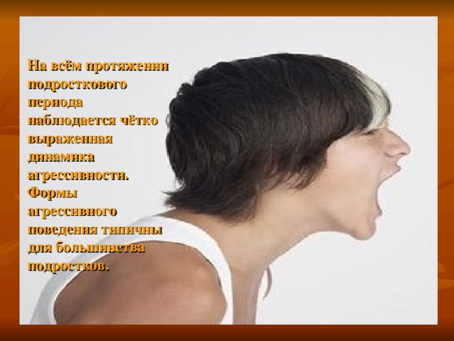 На всём протяжении подросткового периода наблюдается чётко выраженная динамика агрессивности. Формы агрессивного поведения типичны для большинства подростков.  