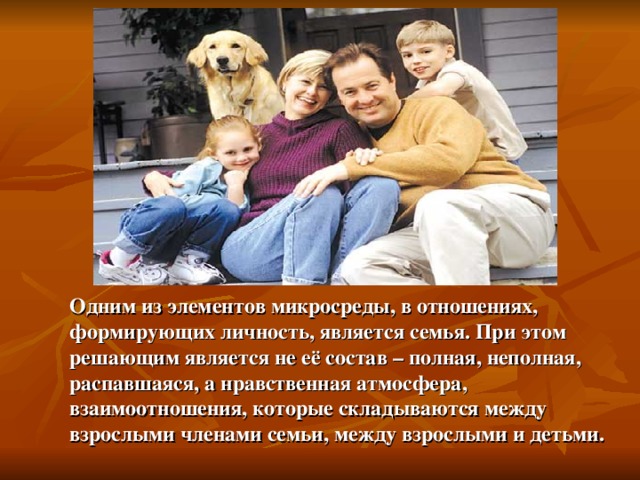 Одним из элементов микросреды, в отношениях, формирующих личность, является семья. При этом решающим является не её состав – полная, неполная, распавшаяся, а нравственная атмосфера, взаимоотношения, которые складываются между взрослыми членами семьи, между взрослыми и детьми. 