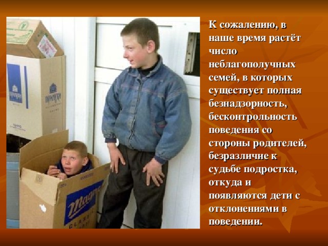 К сожалению, в наше время растёт число неблагополучных семей, в которых существует полная безнадзорность, бесконтрольность поведения со стороны родителей, безразличие к судьбе подростка, откуда и появляются дети с отклонениями в поведении. 