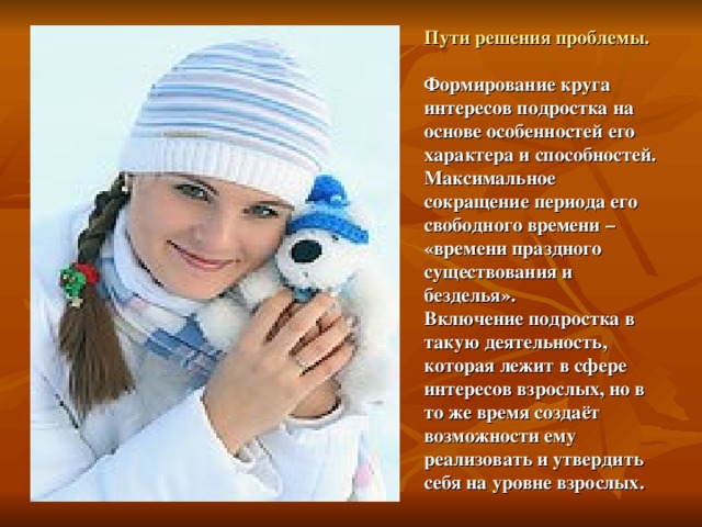 Пути решения проблемы.   Формирование круга интересов подростка на основе особенностей его характера и способностей.  Максимальное сокращение периода его свободного времени – «времени праздного существования и безделья».  Включение подростка в такую деятельность, которая лежит в сфере интересов взрослых, но в то же время создаёт возможности ему реализовать и утвердить себя на уровне взрослых. 