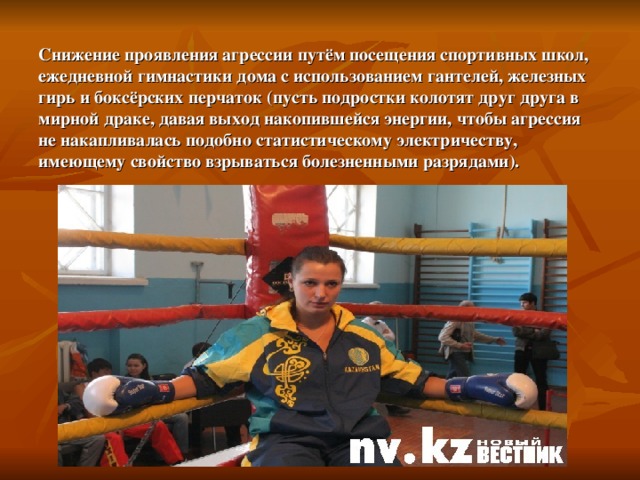 Снижение проявления агрессии путём посещения спортивных школ, ежедневной гимнастики дома с использованием гантелей, железных гирь и боксёрских перчаток (пусть подростки колотят друг друга в мирной драке, давая выход накопившейся энергии, чтобы агрессия не накапливалась подобно статистическому электричеству, имеющему свойство взрываться болезненными разрядами). 