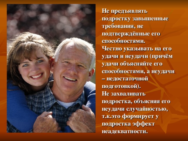 Не предъявлять подростку завышенные требования, не подтверждённые его способностями.  Честно указывать на его удачи и неудачи ( причём удачи объясняйте его способностями, а неудачи – недостаточной подготовкой).  Не захваливать подростка, объясняя его неудачи случайностью, т.к.это формирует у подростка эффект неадекватности. 