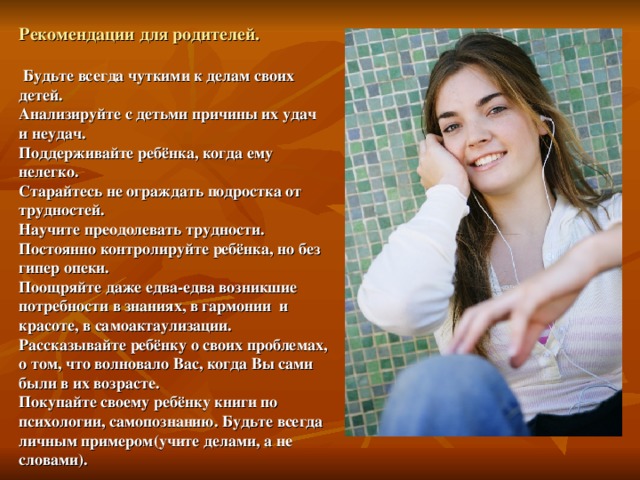 Рекомендации для родителей.   Будьте всегда чуткими к делам своих детей.  Анализируйте с детьми причины их удач и неудач.  Поддерживайте ребёнка, когда ему нелегко.  Старайтесь не ограждать подростка от трудностей.  Научите преодолевать трудности.  Постоянно контролируйте ребёнка, но без гипер опеки.  Поощряйте даже едва-едва возникшие потребности в знаниях, в гармонии и красоте, в самоактаулизации.  Рассказывайте ребёнку о своих проблемах, о том, что волновало Вас, когда Вы сами были в их возрасте.  Покупайте своему ребёнку книги по психологии, самопознанию. Будьте всегда личным примером(учите делами, а не словами). 