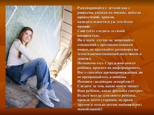 Разговаривайте с детьми как с равными, уважая их мнение, избегая нравоучений, криков, назидательности и уж тем более иронии.  Советуйте следить за своей внешностью.  Ни в коем случае не запрещайте отношений с противоположным полом, не пресекайте разговоры на темы взаимоотношений мальчиков и девочек.  Познакомьтесь с друзьями своего ребёнка, просите их информировать Вас о способах времяпровождения, но не превращайтесь в шпиона.  Помните: недоверие оскорбляет!  Следите за тем, какие книги читает Ваш ребёнок, какие фильмы смотрит.  Будьте всегда для своего ребёнка, прежде всего старшим, мудрым другом и только потом любящей(им) мамой(папой)! 