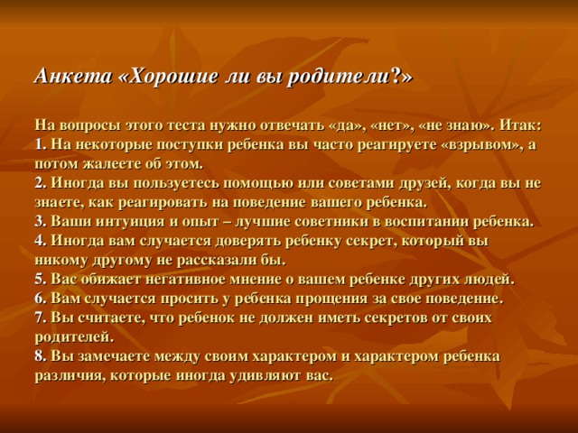 Анкета «Хорошие ли вы родители ?»   На вопросы этого теста нужно отвечать «да», «нет», «не знаю». Итак:  1.  На некоторые поступки ребенка вы часто реагируете «взрывом», а потом жалеете об этом.  2.  Иногда вы пользуетесь помощью или советами друзей, когда вы не знаете, как реагировать на поведение вашего ребенка.  3.  Ваши интуиция и опыт – лучшие советники в воспитании ребенка.  4.  Иногда вам случается доверять ребенку секрет, который вы никому другому не рассказали бы.  5.  Вас обижает негативное мнение о вашем ребенке других людей.  6.  Вам случается просить у ребенка прощения за свое поведение.  7.  Вы считаете, что ребенок не должен иметь секретов от своих родителей.  8.  Вы замечаете между своим характером и характером ребенка различия, которые иногда удивляют вас. 