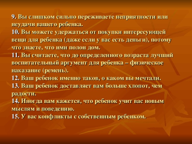 9.  Вы слишком сильно переживаете неприятности или неудачи вашего ребенка.  10.  Вы можете удержаться от покупки интересующей вещи для ребенка (даже если у вас есть деньги), потому что знаете, что ими полон дом.  11.  Вы считаете, что до определенного возраста лучший воспитательный аргумент для ребенка – физическое наказание (ремень).  12.  Ваш ребенок именно таков, о каком вы мечтали.  13.  Ваш ребенок доставляет вам больше хлопот, чем радости.  14.  Иногда вам кажется, что ребенок учит вас новым мыслям и поведению.  15.  У вас конфликты с собственным ребенком.   
