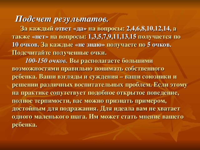 Подсчет результатов.  За каждый ответ «да» на вопросы: 2,4,6,8,10,12,14, а также «нет» на вопросы: 1,3,5,7,9,11,13,15 получается по 10 очков. За каждые «не знаю» получаете по 5 очков. Подсчитайте полученные очки.   100-150 очков. Вы располагаете большими возможностями правильно понимать собственного ребенка. Ваши взгляды и суждения – ваши союзники и решении различных воспитательных проблем. Если этому на практике сопутствует подобное открытое поведение, полное терпимости, вас можно признать примером, достойным для подражания. Для идеала вам не хватает одного маленького шага. Им может стать мнение вашего ребенка.   