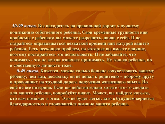  50-99 очков . Вы находитесь на правильной дороге к лучшему пониманию собственного ребенка. Свои временные трудности или проблемы с ребенком вы можете разрешить, начав с себя. И не старайтесь оправдываться нехваткой времени или натурой вашего ребенка. Есть несколько проблем, на которые вы имеете влияние, поэтому постарайтесь это использовать. И не забывайте, что понимать - это не всегда означает принимать. Не только ребенка, но и собственную личность тоже.   0-49 очков . Кажется, можно только больше сочувствовать вашему ребенку, чем вам, поскольку он не попал к родителю – доброму другу и проводнику на трудной дороге получения жизненного опыта. Но еще не все потеряно. Если вы действительно хотите что-то сделать для вашего ребенка, попробуйте иначе. Может, вы найдете кого-то, кто вам поможет в этом. Это не будет легко, зато в будущем вернется благодарностью и сложившейся жизнью вашего ребенка. 
