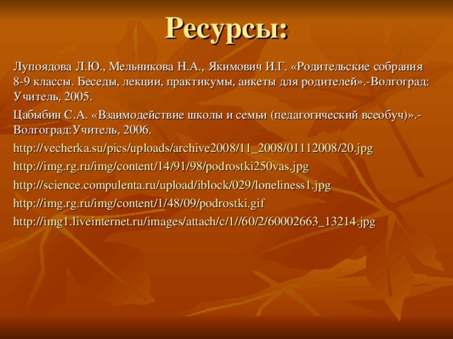 Ресурсы: Лупоядова Л.Ю., Мельникова Н.А., Якимович И.Г. «Родительские собрания 8-9 классы. Беседы, лекции, практикумы, анкеты для родителей».-Волгоград: Учитель, 2005. Цабыбин С.А. «Взаимодействие школы и семьи (педагогический всеобуч)».-Волгоград:Учитель, 2006. http://vecherka.su/pics/uploads/archive2008/11_2008/01112008/20.jpg http://img.rg.ru/img/content/14/91/98/podrostki250vas.jpg http://science.compulenta.ru/upload/iblock/029/loneliness1.jpg http://img.rg.ru/img/content/1/48/09/podrostki.gif http://img1.liveinternet.ru/images/attach/c/1//60/2/60002663_13214.jpg 