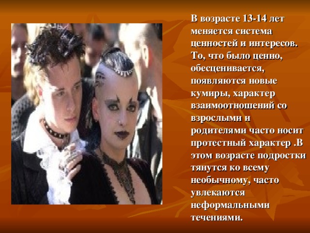 В возрасте 13-14 лет меняется система ценностей и интересов. То, что было ценно, обесценивается, появляются новые кумиры, характер взаимоотношений со взрослыми и родителями часто носит протестный характер .В этом возрасте подростки тянутся ко всему необычному, часто увлекаются неформальными течениями. 