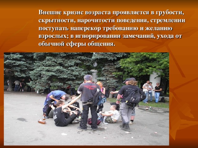 Внешне кризис возраста проявляется в грубости, скрытности, нарочитости поведения, стремлении поступать наперекор требованию и желанию взрослых; в игнорировании замечаний, ухода от обычной сферы общения. 