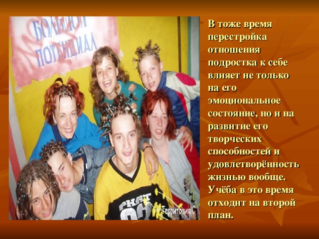 В тоже время перестройка отношения подростка к себе влияет не только на его эмоциональное состояние, но и на развитие его творческих способностей и удовлетворённость жизнью вообще. Учёба в это время отходит на второй план. 