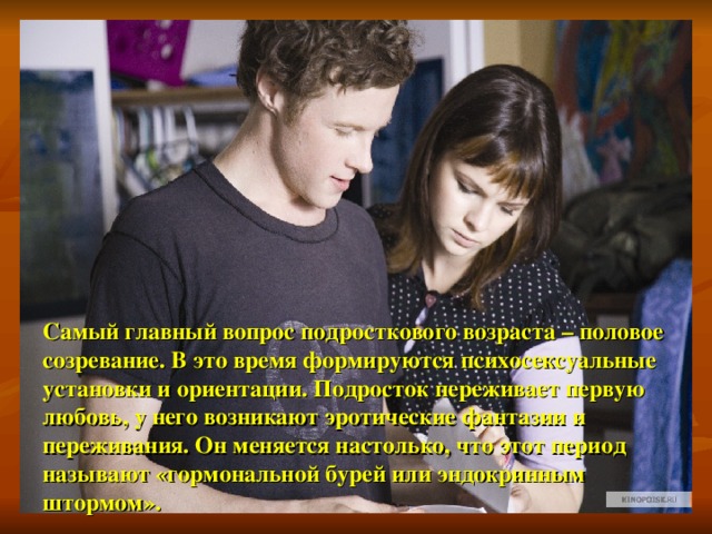 Самый главный вопрос подросткового возраста – половое созревание. В это время формируются психосексуальные установки и ориентации. Подросток переживает первую любовь, у него возникают эротические фантазии и переживания. Он меняется настолько, что этот период называют «гормональной бурей или эндокринным штормом». 