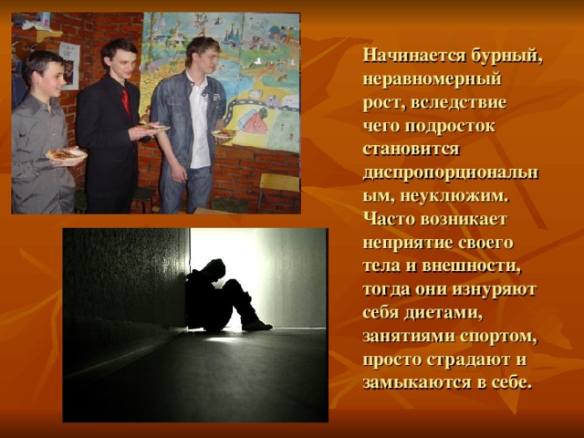 Начинается бурный, неравномерный рост, вследствие чего подросток становится диспропорциональным, неуклюжим. Часто возникает неприятие своего тела и внешности, тогда они изнуряют себя диетами, занятиями спортом, просто страдают и замыкаются в себе. 