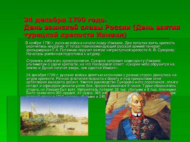 24 декабря 1790 года.  День воинской славы России (День взятия турецкой крепости Измаил)    В ноябре 1790 г. русские войска начали осаду Измаила. Две попытки взять крепость окончились неудачно. И тогда главнокомандующий русской армией генерал-фельдмаршал Г.А. Потемкин поручил взятие неприступной крепости А. В. Суворову. Началась усиленная подготовка к штурму.   Стремясь избежать кровопролития, Суворов направил коменданту Измаила ультиматум о сдаче крепости, на что последовал ответ: «Скорее небо обрушится на землю и Дунай потечет вверх, чем сдастся Измаил».   24 декабря 1790 г. русские войска девятью колоннами с разных сторон двинулись на штурм крепости. Речная флотилия подошла к берегу и под прикрытием огня артиллерии высадила десант. Умелое руководство Суворова и его соратников, отвага солдат и офицеров решили успех боя, продолжавшегося 9 часов. Турки оборонялись упорно, но Измаил был взят. Неприятель потерял 26 тыс. убитыми и 9 тыс. пленными. Было захвачено 265 орудий, 42 судна, 345 знамен. Суворов указал в рапорте потери русской армии в 1815 человек убитыми и 2455 ранеными.