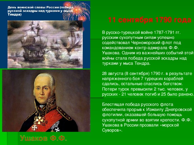 11 сентября 1790 года  В русско-турецкой войне 1787-1791 гг. русским сухопутным силам успешно содействовал Черноморский флот под командованием контр-адмирала Ф.Ф. Ушакова. Одним из важнейших событий этой войны стала победа русской эскадры над турками у мыса Тендра.   28 августа (8 сентября) 1790 г. в результате напряженного боя 7 турецких кораблей сдались, остальные спаслись бегством. Потери турок превысили 2 тыс. человек, у русских - 21 человек погиб и 25 было ранено.   Блестящая победа русского флота обеспечила прорыв к Измаилу Днепровской флотилии, оказавшей большую помощь сухопутной армии во взятии крепости. Ф.Ф. Ушакова в России прозвали «морской Суворов».