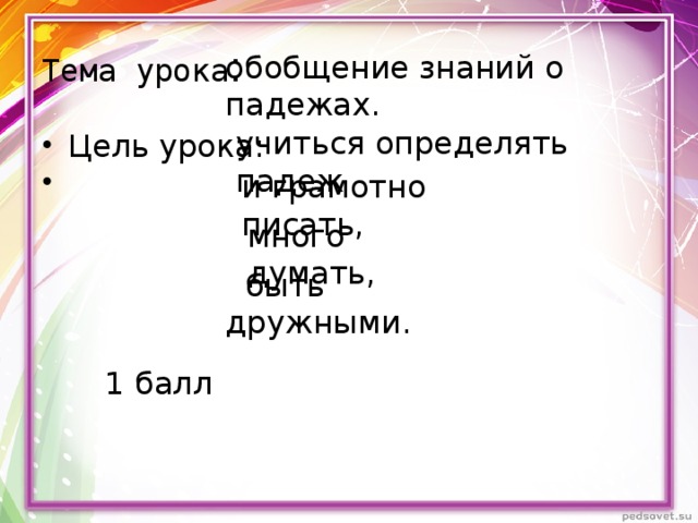 Тема урока : обобщение знаний о падежах. учиться определять падеж Цель урока: и грамотно писать, много думать,  быть дружными. 1 балл 