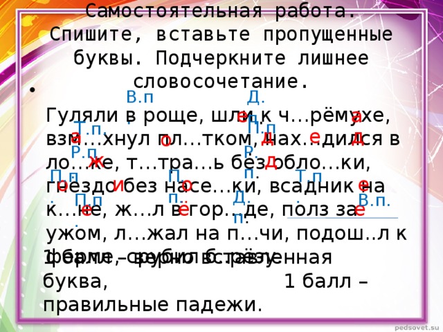 Самостоятельная работа.  Спишите, вставьте пропущенные буквы. Подчеркните лишнее словосочетание.  Гуляли в роще, шли к ч…рёмухе, взм…хнул пл…тком, нах…дился в ло…ке, т…тра…ь без обло…ки, гнездо без насе…ки, всадник на к…не, ж…л в гор…де, полз за ужом, л…жал на п…чи, подош..л к ферме, срубил б..рёзу. Д. п . В.п . а е Т .п . П.п . а д д е о Р.п . Р.п. д ж П.п. Т.п. П.п. е о и о Д.п . П.п. В.п. е ё е 1 балл – верно вставленная буква, 1 балл – правильные падежи. 