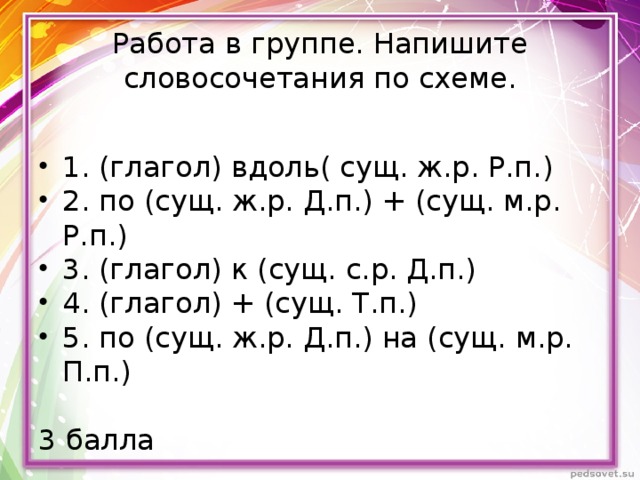 Работа в группе. Напишите словосочетания по схеме. 1. (глагол) вдоль( сущ. ж.р. Р.п.) 2. по (сущ. ж.р. Д.п.) + (сущ. м.р. Р.п.) 3. (глагол) к (сущ. с.р. Д.п.) 4. (глагол) + (сущ. Т.п.) 5. по (сущ. ж.р. Д.п.) на (сущ. м.р. П.п.) 3 балла 
