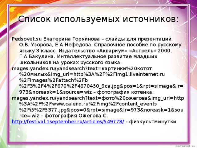  Список используемых источников:   Pedsovet.su Екатерина Горяйнова – слайды для презентаций.  О.В. Узорова, Е.А.Нефедова. Справочное пособие по русскому языку 3 класс. Издательство «Аквариум» «Астрель» 2000.  Г.А.Бакулина. Интеллектуальное развитие младших школьников на уроках русского языка. mages.yandex.ru/yandsearch?text=картинки%20котят%20милых&img_url=http%3A%2F%2Fimg1.liveinternet.ru%2Fimages%2Fattach%2Fb%2F3%2F4%2F670%2F4670450_9ca.jpg&pos=1&rpt=simage&lr=973&noreask=1&source=wiz – фотография котенка. mages.yandex.ru/yandsearch?text=фото%20ожегова&img_url=http%3A%2F%2Fwww.calend.ru%2Fimg%2Fcontent_events%2Fi5%2F5377.jpg&pos=0&rpt=simage&lr=973&noreask=1&source=wiz – фотография Ожегова С. http://festival.1september.ru/articles/549778/ - физкультминутки. 