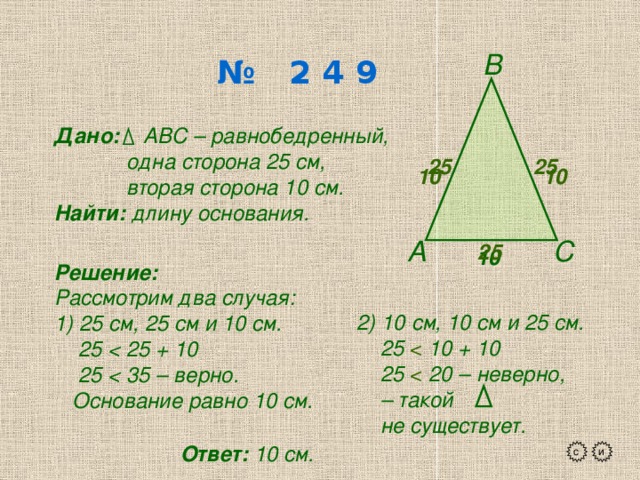 В № 2 4 9 Дано: АВС – равнобедренный,  одна сторона 25 см,  вторая сторона 10 см. Найти: длину основания. 25 25 10 10 А С 25 10  Решение: Рассмотрим два случая: 1) 25 см, 25 см и 10 см.  25   25   Основание равно 10 см. 2) 10 см, 10 см и 25 см.  25 10 + 10  25 20 – неверно, – такой  не существует. Ответ: 10 см. с и 