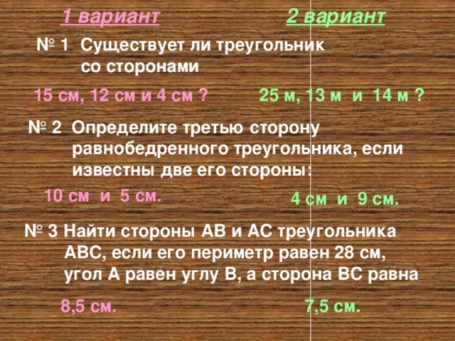1 вариант 2 вариант № 1 Существует ли треугольник  со сторонами 15 см, 12 см и 4 см ? 25 м, 13 м и 14 м ? № 2 Определите третью сторону  равнобедренного треугольника, если  известны две его стороны: 10 см и 5 см. 4 см и 9 см. № 3 Найти стороны АВ и АС треугольника  АВС, если его периметр равен 28 см,  угол А равен углу В, а сторона ВС равна 8,5 см. 7,5 см. 