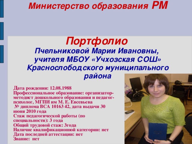 Министерство образования РМ    Портфолио   Пчельниковой Марии Ивановны,  учителя МБОУ «Учхозская СОШ» Краснослободского муниципального района    Д ата рождения: 12.08.1988 Профессиональное образование: организатор-методист дошкольного образования и педагог-психолог, МГПИ им М. Е. Евсевьева № диплома ВСА 10163 42, дата выдачи 30 июня 2010 года Стаж педагогической работы (по специальности): 3 года Общий трудовой стаж: 3года Наличие квалификационной категории: нет Дата последней аттестации: нет Звание: нет