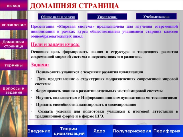 ДОМАШНЯЯ СТРАНИЦА выход Учебные задачи Общие цели и задачи Управление оглавление Презентация «Мировая система» предназначена для изучения современной цивилизации в рамках курса обществознания учащимися старших классов общеобразовательных школ. Цели и задачи курса: Основная цель формировать знания о структуре и тенденциях развития современной мировой системы и перспективах его развития. Задачи:  Познакомить учащихся с теориями развития цивилизации  Дать представление о структурных подразделениях современной мировой системы  Формировать знания о развитии отдельных частей мировой системы  Научить пользоваться с Информационно-коммуникативными технологиями  Привить способности анализировать и моделирования  Создать условия для подготовки учащихся к итоговой аттестации в традиционной форме и в форме ЕГЭ. Домашняя страница термины Вопросы и задания Полупериферия Периферия Ядро Теории Введение цивилизаций 