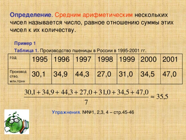Определение . Средним арифметическим нескольких чисел называется число, равное отношению суммы этих чисел к их количеству. Пример 1 Таблица 1. Производство пшеницы в России в 1995-2001 гг. год Производство, млн.тонн  1995 30,1 1996 34,9 1997 44,3 1998 1999 27,0 31,0 2000 2001 34,5 47,0 Упражнения. №№1, 2,3, 4 – стр.45-46 